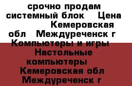 срочно продам системный блок  › Цена ­ 15 000 - Кемеровская обл., Междуреченск г. Компьютеры и игры » Настольные компьютеры   . Кемеровская обл.,Междуреченск г.